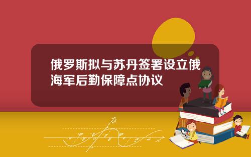 俄罗斯拟与苏丹签署设立俄海军后勤保障点协议