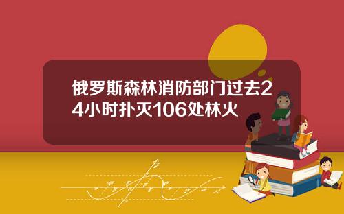 俄罗斯森林消防部门过去24小时扑灭106处林火