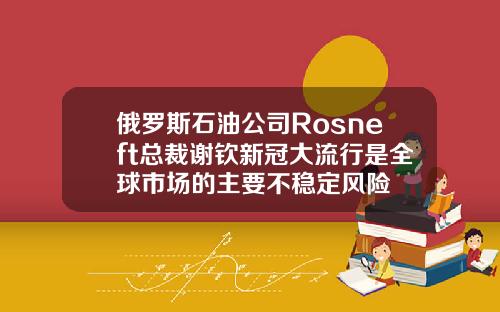 俄罗斯石油公司Rosneft总裁谢钦新冠大流行是全球市场的主要不稳定风险