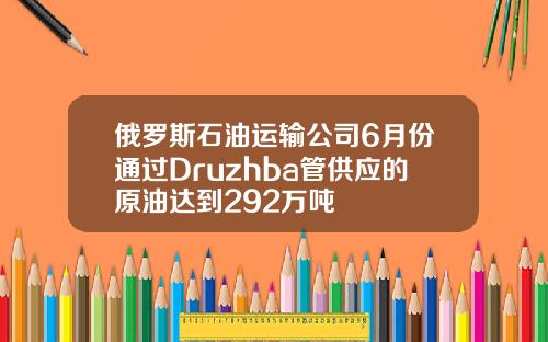 俄罗斯石油运输公司6月份通过Druzhba管供应的原油达到292万吨
