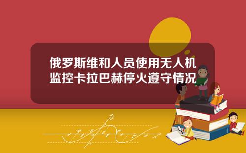 俄罗斯维和人员使用无人机监控卡拉巴赫停火遵守情况