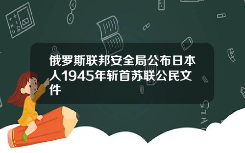 俄罗斯联邦安全局公布日本人1945年斩首苏联公民文件