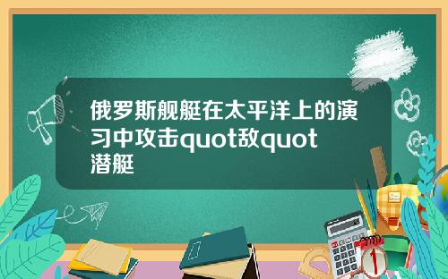 俄罗斯舰艇在太平洋上的演习中攻击quot敌quot潜艇