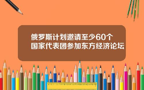 俄罗斯计划邀请至少60个国家代表团参加东方经济论坛