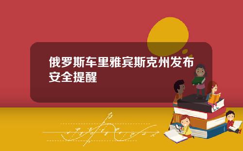 俄罗斯车里雅宾斯克州发布安全提醒