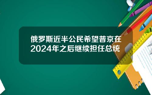 俄罗斯近半公民希望普京在2024年之后继续担任总统