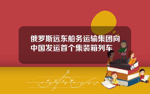 俄罗斯远东船务运输集团向中国发运首个集装箱列车