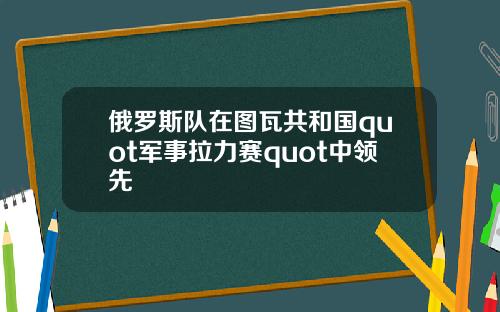 俄罗斯队在图瓦共和国quot军事拉力赛quot中领先
