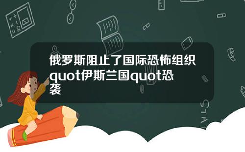 俄罗斯阻止了国际恐怖组织quot伊斯兰国quot恐袭