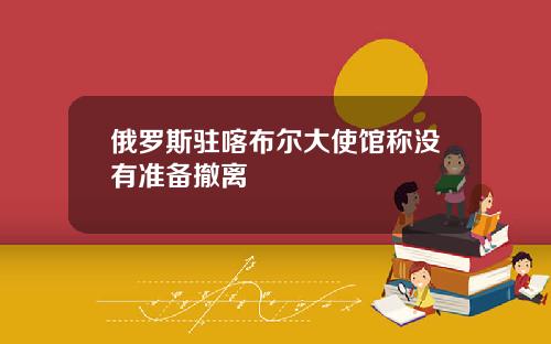 俄罗斯驻喀布尔大使馆称没有准备撤离