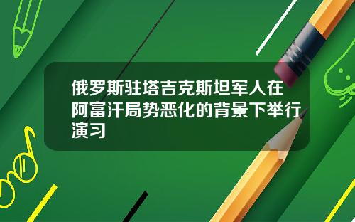 俄罗斯驻塔吉克斯坦军人在阿富汗局势恶化的背景下举行演习
