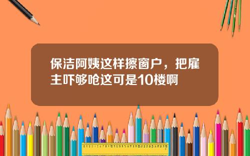 保洁阿姨这样擦窗户，把雇主吓够呛这可是10楼啊