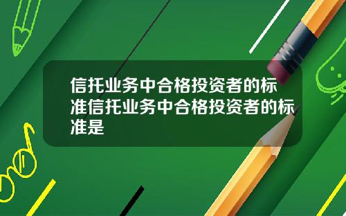 信托业务中合格投资者的标准信托业务中合格投资者的标准是