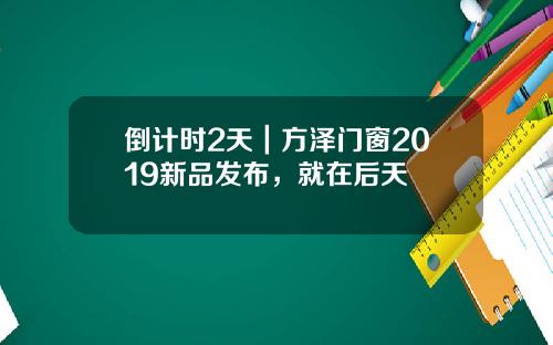 倒计时2天｜方泽门窗2019新品发布，就在后天