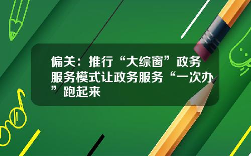 偏关：推行“大综窗”政务服务模式让政务服务“一次办”跑起来