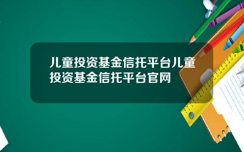 儿童投资基金信托平台儿童投资基金信托平台官网