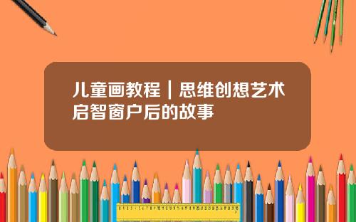 儿童画教程｜思维创想艺术启智窗户后的故事
