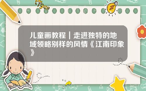 儿童画教程｜走进独特的地域领略别样的风情《江南印象》