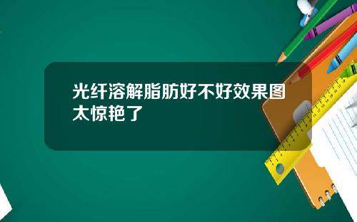 光纤溶解脂肪好不好效果图太惊艳了