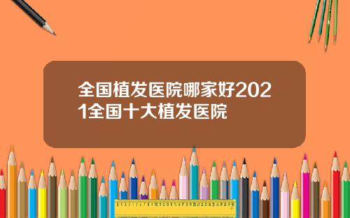 全国植发医院哪家好2021全国十大植发医院
