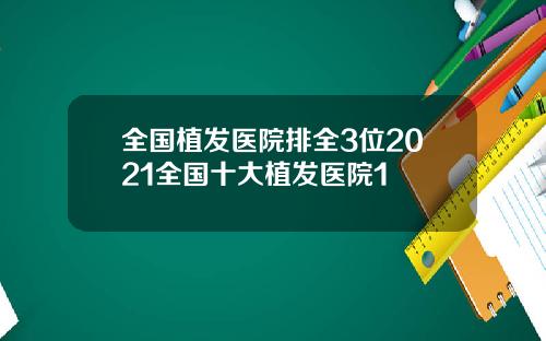 全国植发医院排全3位2021全国十大植发医院1