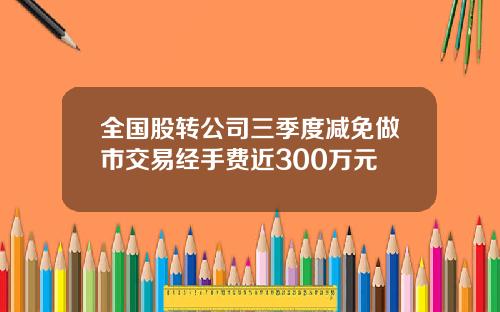 全国股转公司三季度减免做市交易经手费近300万元