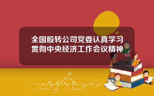 全国股转公司党委认真学习贯彻中央经济工作会议精神