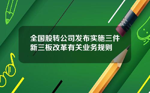 全国股转公司发布实施三件新三板改革有关业务规则