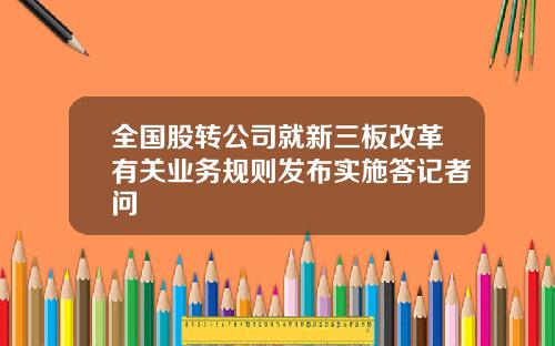 全国股转公司就新三板改革有关业务规则发布实施答记者问