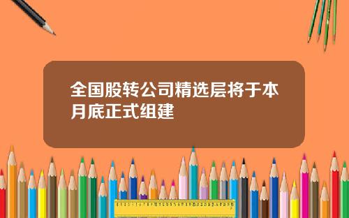 全国股转公司精选层将于本月底正式组建