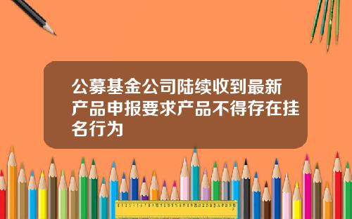 公募基金公司陆续收到最新产品申报要求产品不得存在挂名行为