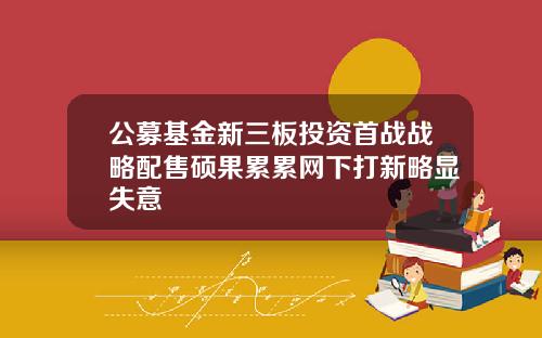 公募基金新三板投资首战战略配售硕果累累网下打新略显失意