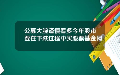 公募大腕谨慎看多今年股市要在下跌过程中买股票基金网