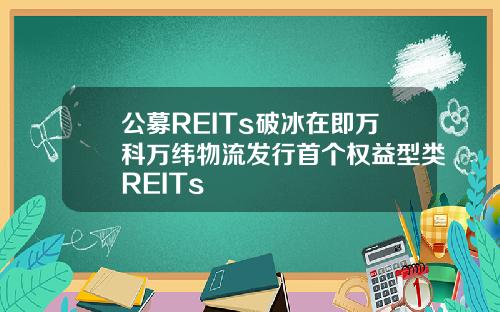 公募REITs破冰在即万科万纬物流发行首个权益型类REITs