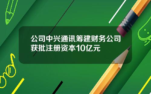 公司中兴通讯筹建财务公司获批注册资本10亿元