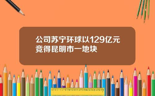 公司苏宁环球以129亿元竞得昆明市一地块