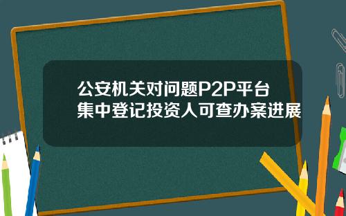 公安机关对问题P2P平台集中登记投资人可查办案进展
