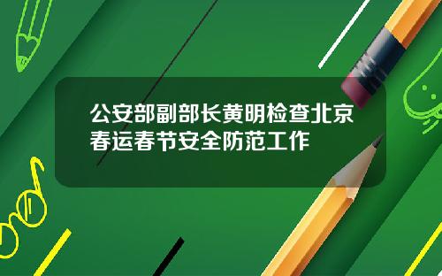 公安部副部长黄明检查北京春运春节安全防范工作
