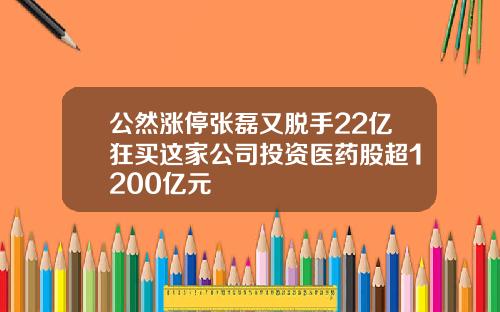 公然涨停张磊又脱手22亿狂买这家公司投资医药股超1200亿元