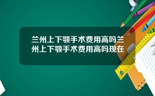 兰州上下颚手术费用高吗兰州上下颚手术费用高吗现在