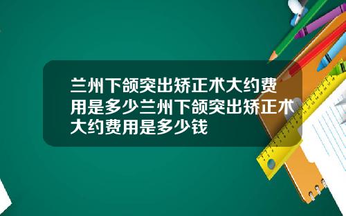 兰州下颌突出矫正术大约费用是多少兰州下颌突出矫正术大约费用是多少钱