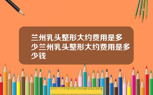 兰州乳头整形大约费用是多少兰州乳头整形大约费用是多少钱