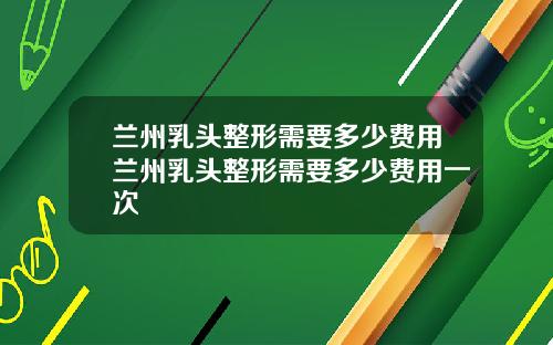 兰州乳头整形需要多少费用兰州乳头整形需要多少费用一次