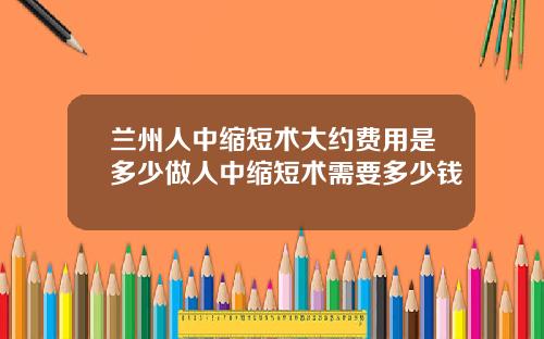 兰州人中缩短术大约费用是多少做人中缩短术需要多少钱