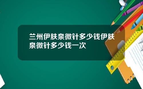 兰州伊肤泉微针多少钱伊肤泉微针多少钱一次