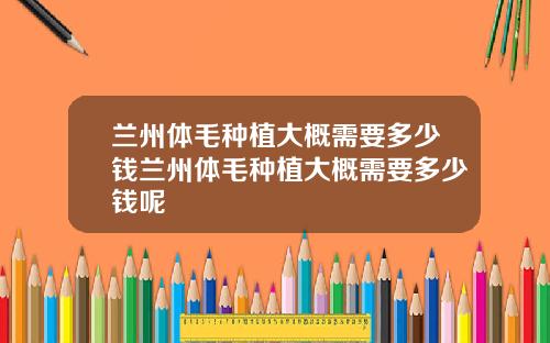 兰州体毛种植大概需要多少钱兰州体毛种植大概需要多少钱呢