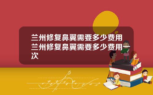 兰州修复鼻翼需要多少费用兰州修复鼻翼需要多少费用一次