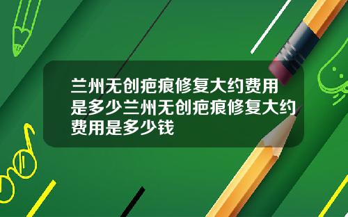 兰州无创疤痕修复大约费用是多少兰州无创疤痕修复大约费用是多少钱