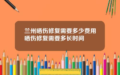 兰州晒伤修复需要多少费用晒伤修复需要多长时间