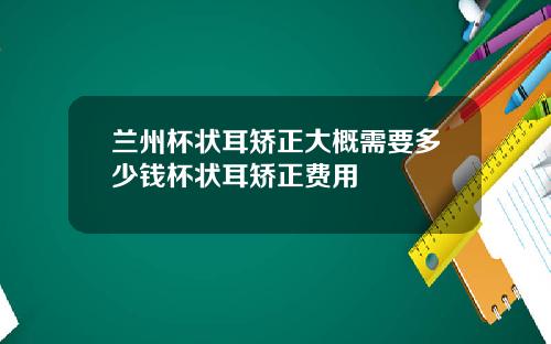 兰州杯状耳矫正大概需要多少钱杯状耳矫正费用
